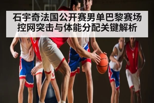 石宇奇法国公开赛男单巴黎赛场控网突击与体能分配关键解析 - CS1.6