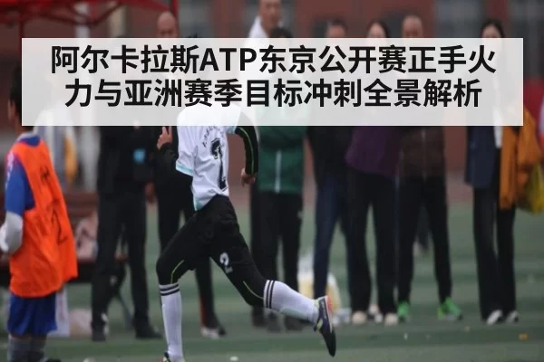 阿尔卡拉斯ATP东京公开赛正手火力与亚洲赛季目标冲刺全景解析 - CS1.6